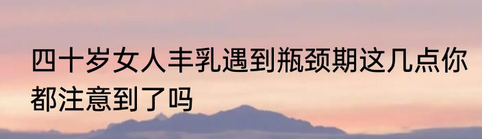 四十岁女人丰乳遇到瓶颈期这几点你都注意到了吗