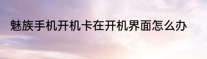 魅族手机开机卡在开机界面怎么办