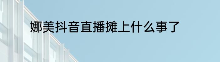 娜美抖音直播摊上什么事了