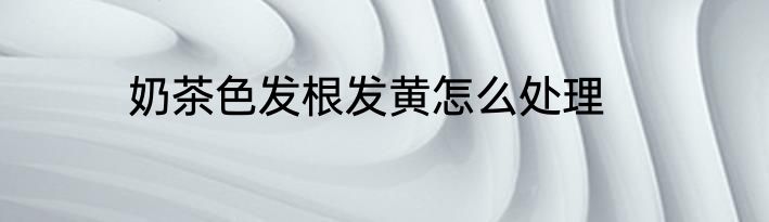 奶茶色发根发黄怎么处理