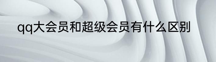 qq大会员和超级会员有什么区别