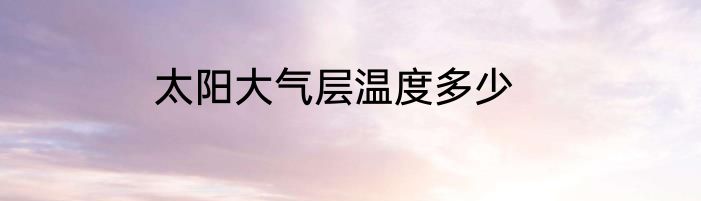 太阳大气层温度多少