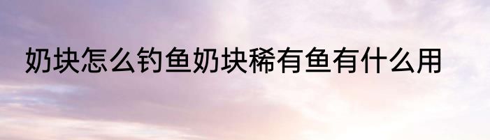 奶块怎么钓鱼奶块稀有鱼有什么用