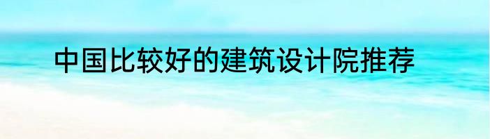 中国比较好的建筑设计院推荐