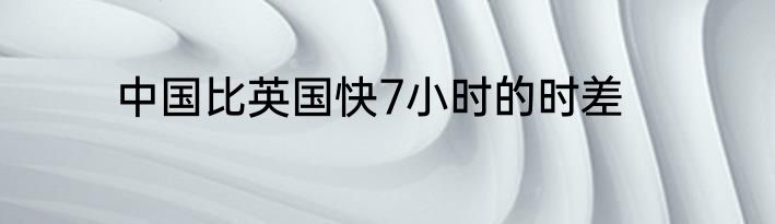 中国比英国快7小时的时差