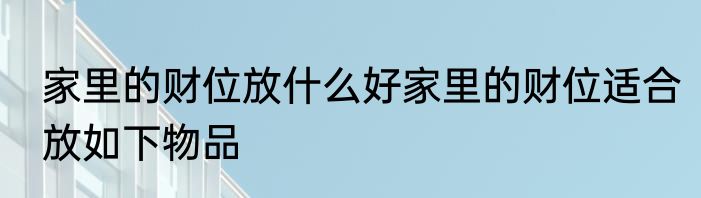 家里的财位放什么好家里的财位适合放如下物品