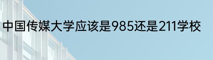中国传媒大学应该是985还是211学校