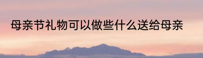 母亲节礼物可以做些什么送给母亲