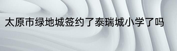 太原市绿地城签约了泰瑞城小学了吗