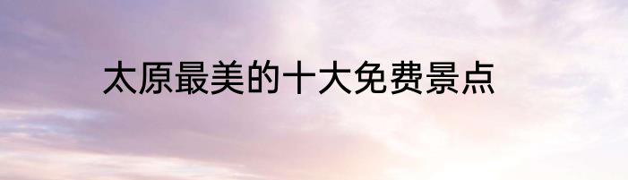 太原最美的十大免费景点