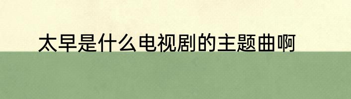 太早是什么电视剧的主题曲啊