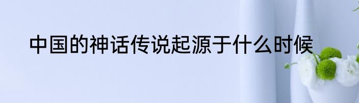 中国的神话传说起源于什么时候