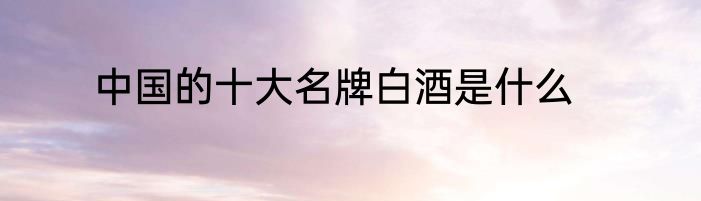 中国的十大名牌白酒是什么