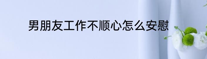 男朋友工作不顺心怎么安慰