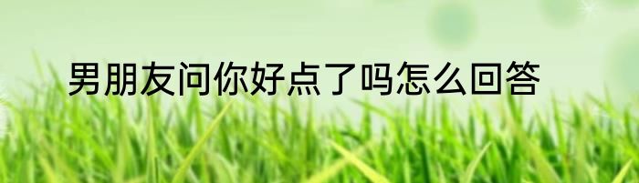 男朋友问你好点了吗怎么回答