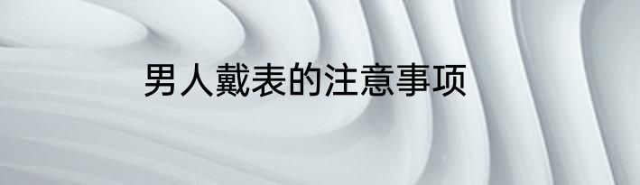 男人戴表的注意事项