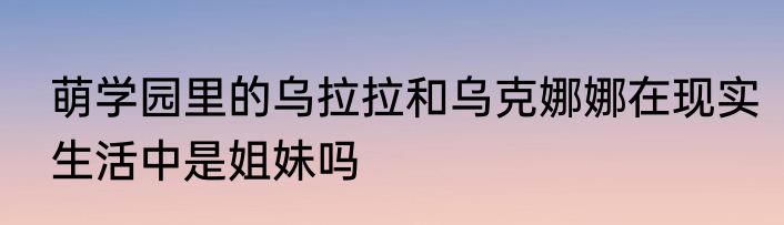 萌学园里的乌拉拉和乌克娜娜在现实生活中是姐妹吗
