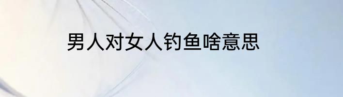 男人对女人钓鱼啥意思