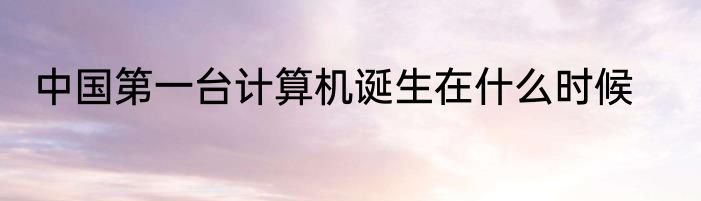 中国第一台计算机诞生在什么时候
