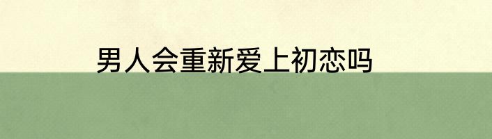 男人会重新爱上初恋吗