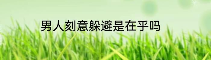 男人刻意躲避是在乎吗