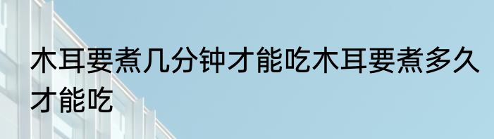 木耳要煮几分钟才能吃木耳要煮多久才能吃
