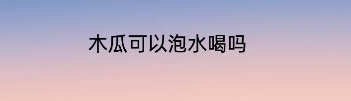 木瓜可以泡水喝吗