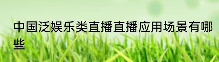 中国泛娱乐类直播直播应用场景有哪些