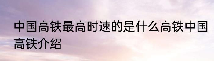 中国高铁最高时速的是什么高铁中国高铁介绍