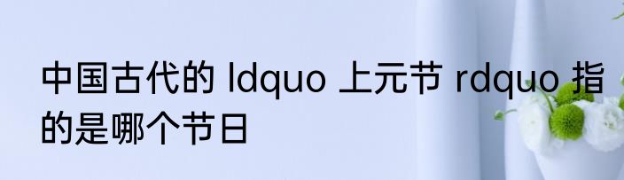 中国古代的 ldquo 上元节 rdquo 指的是哪个节日