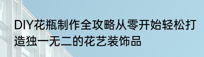 DIY花瓶制作全攻略从零开始轻松打造独一无二的花艺装饰品