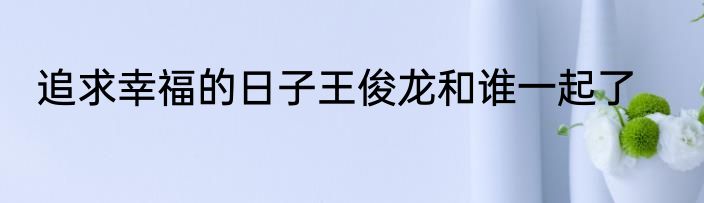 追求幸福的日子王俊龙和谁一起了