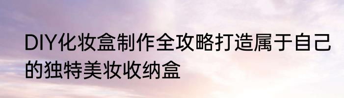 DIY化妆盒制作全攻略打造属于自己的独特美妆收纳盒