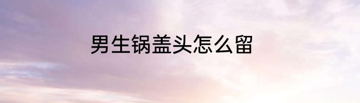 男生锅盖头怎么留