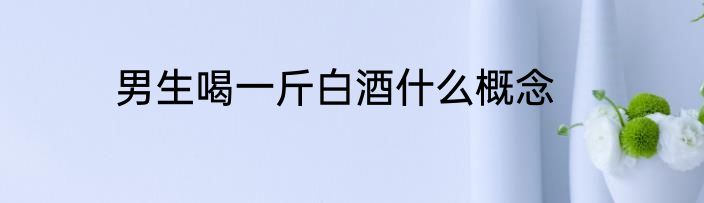 男生喝一斤白酒什么概念