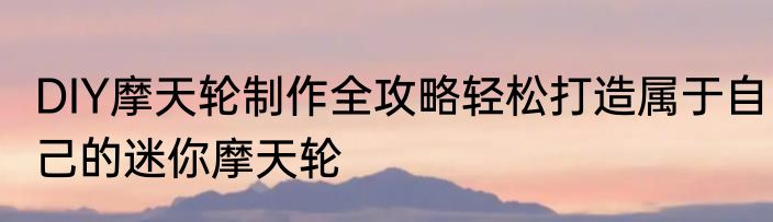DIY摩天轮制作全攻略轻松打造属于自己的迷你摩天轮