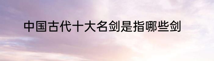 中国古代十大名剑是指哪些剑