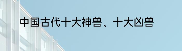 中国古代十大神兽、十大凶兽
