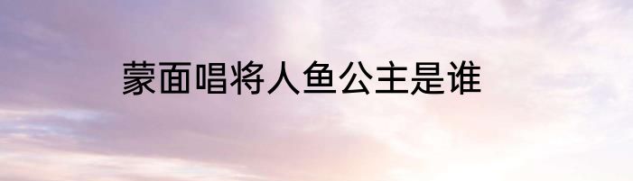 蒙面唱将人鱼公主是谁