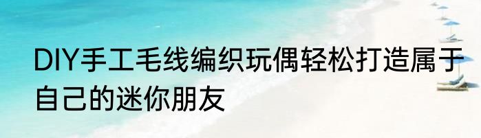 DIY手工毛线编织玩偶轻松打造属于自己的迷你朋友