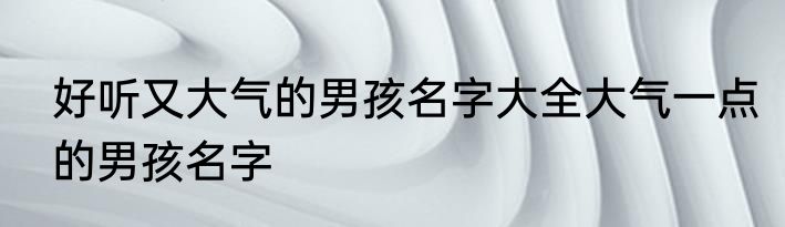 好听又大气的男孩名字大全大气一点的男孩名字