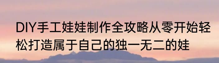 DIY手工娃娃制作全攻略从零开始轻松打造属于自己的独一无二的娃