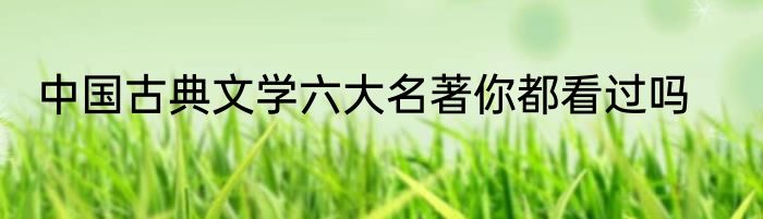 中国古典文学六大名著你都看过吗