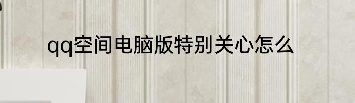 qq空间电脑版特别关心怎么