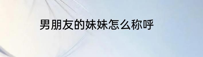 男朋友的妹妹怎么称呼