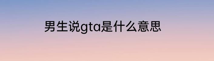 男生说gta是什么意思