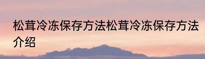 松茸冷冻保存方法松茸冷冻保存方法介绍