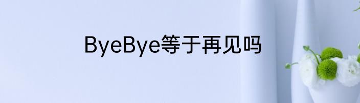 ByeBye等于再见吗