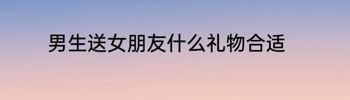男生送女朋友什么礼物合适
