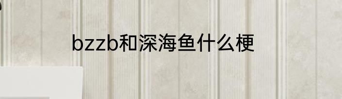 bzzb和深海鱼什么梗